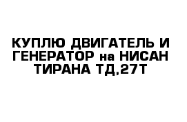 КУПЛЮ ДВИГАТЕЛЬ И ГЕНЕРАТОР на НИСАН ТИРАНА ТД,27Т 